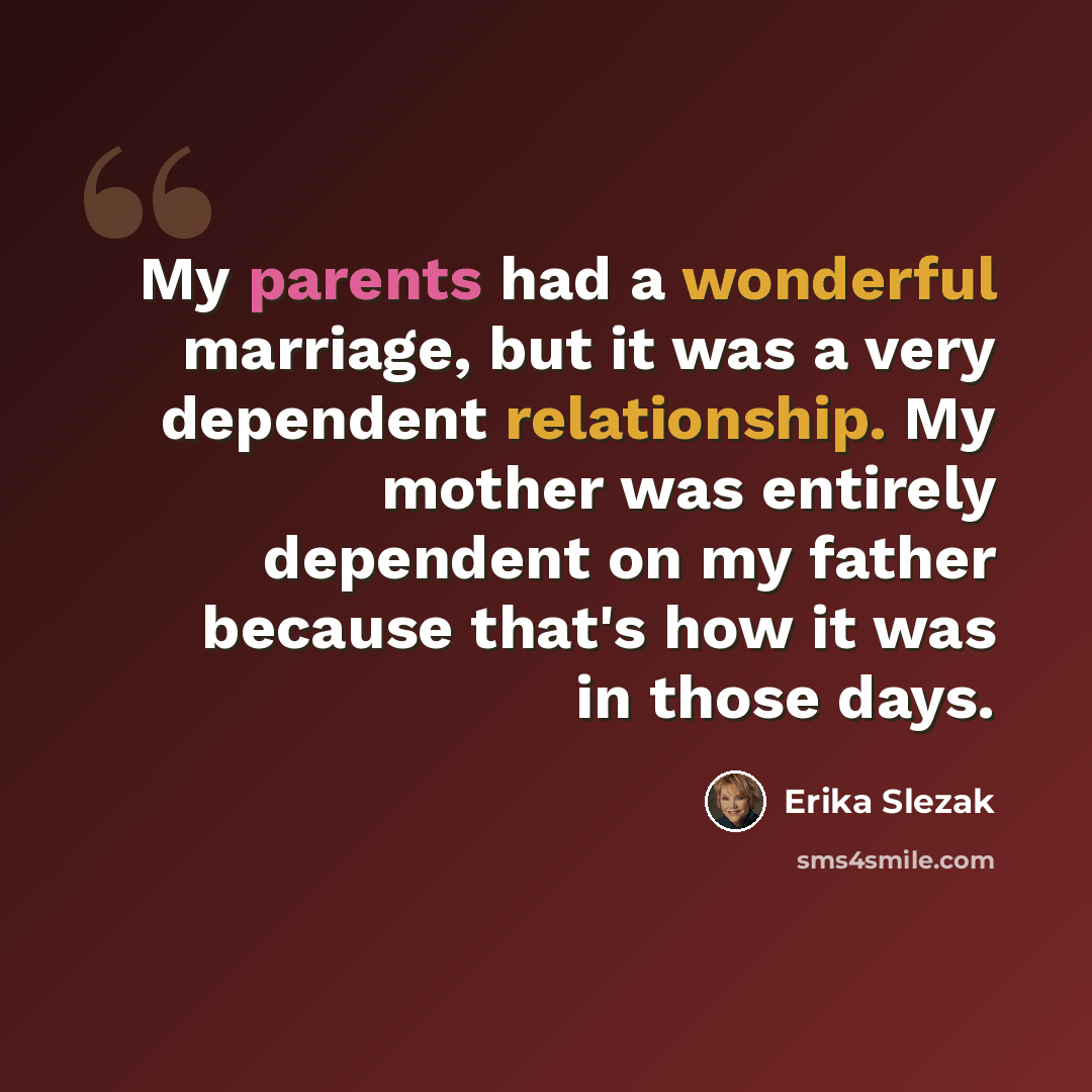 “My parents had a wonderful marriage, but it was a very dependent relationship. My mother was entirely dependent on my father because that's how it was in those days.” quote by Erika Slezak