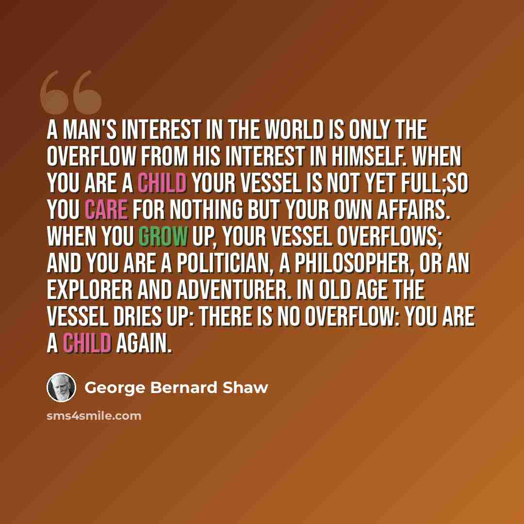 “A man's interest in the world is only the overflow from his interest in himself. When you are a child your vessel is not yet full;so you care for nothing but your own affairs. When you grow up, your vessel overflows; and you are a politician, a philosopher, or an explorer and adventurer. In old…” quote by George Bernard Shaw