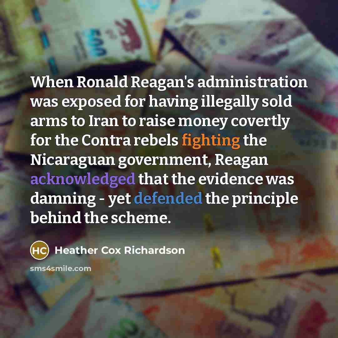 “When Ronald Reagan's administration was exposed for having illegally sold arms to Iran to raise money covertly for the Contra rebels fighting the Nicaraguan government, Reagan acknowledged that the evidence was damning - yet defended the principle behind the scheme.” quote by Heather Cox Richardson