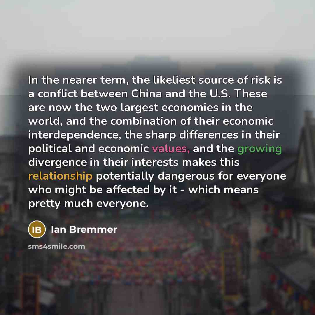 “In the nearer term, the likeliest source of risk is a conflict between China and the U.S. These are now the two largest economies in the world, and the combination of their economic interdependence, the sharp differences in their political and economic values, and the growing divergence in their…” quote by Ian Bremmer