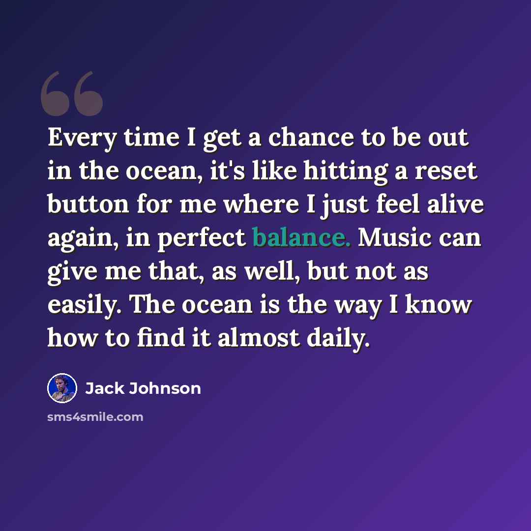 “Every time I get a chance to be out in the ocean, it's like hitting a reset button for me where I just feel alive again, in perfect balance. Music can give me that, as well, but not as easily. The ocean is the way I know how to find it almost daily.” quote by Jack Johnson