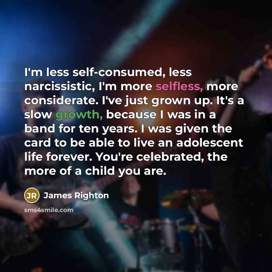 “I'm less self-consumed, less narcissistic, I'm more selfless, more considerate. I've just grown up. It's a slow growth, because I was in a band for ten years. I was given the card to be able to live an adolescent life forever. You're celebrated, the more of a child you are.” quote by James Righton