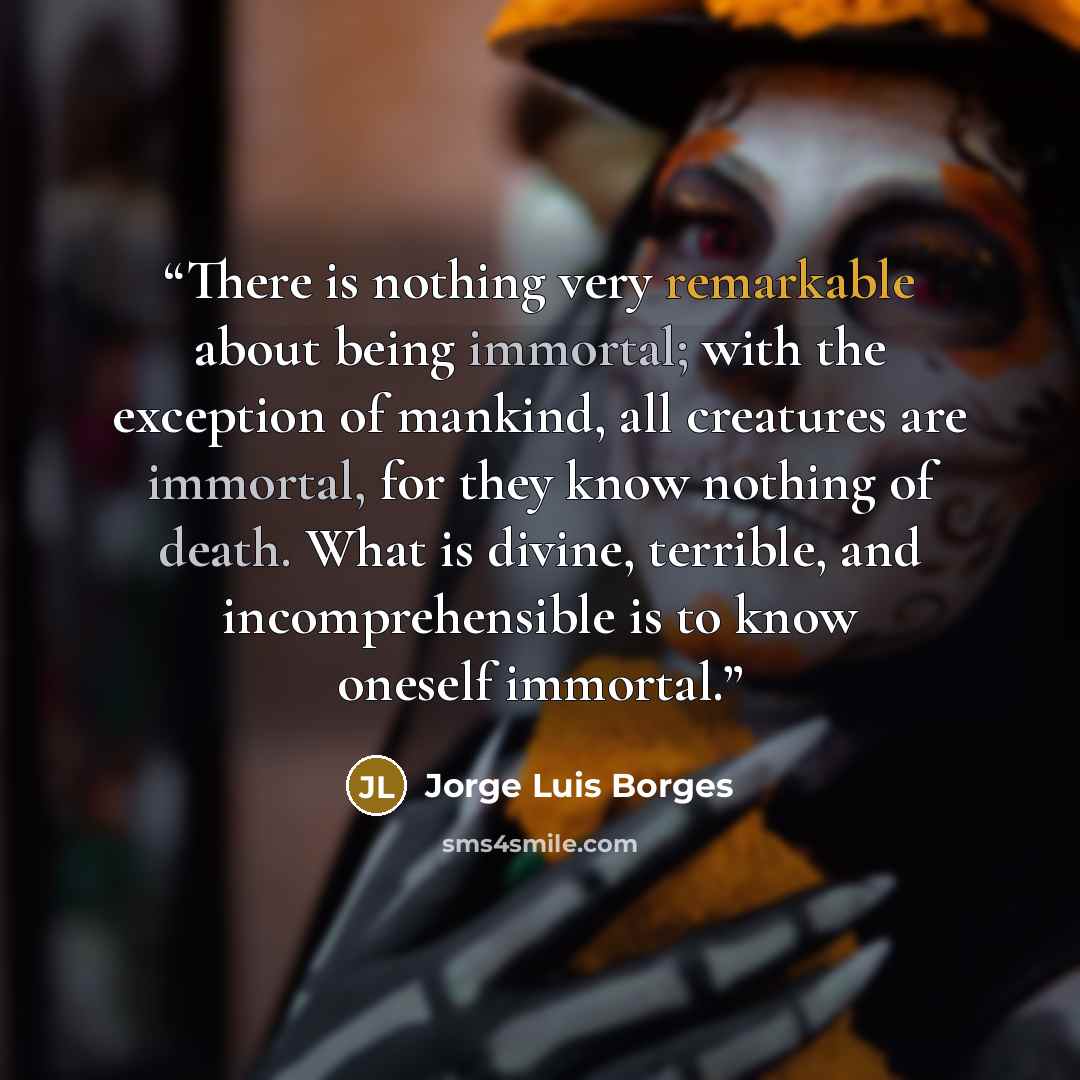 “There is nothing very remarkable about being immortal; with the exception of mankind, all creatures are immortal, for they know nothing of death. What is divine, terrible, and incomprehensible is to know oneself immortal.” quote by Jorge Luis Borges