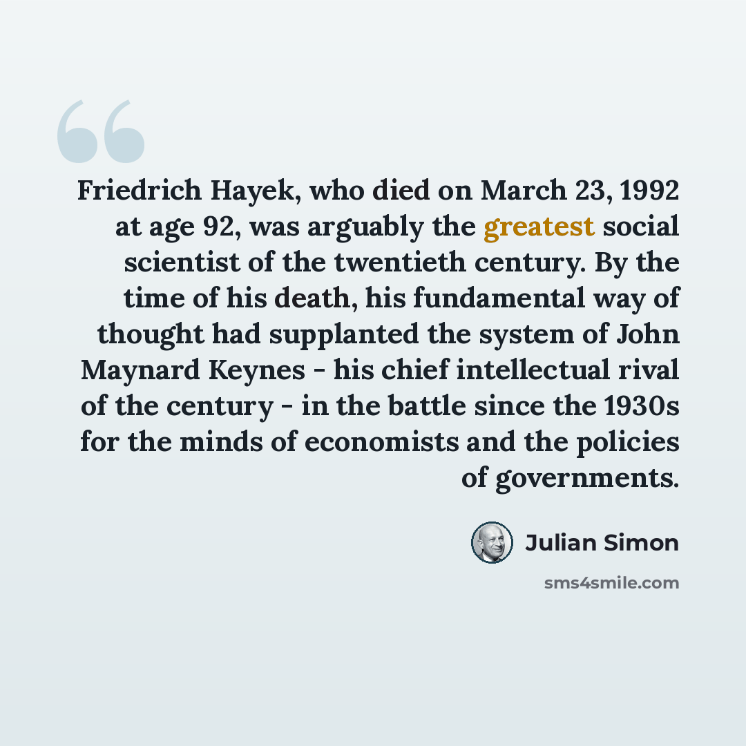 “Friedrich Hayek, who died on March 23, 1992 at age 92, was arguably the greatest social scientist of the twentieth century. By the time of his death, his fundamental way of thought had supplanted the system of John Maynard Keynes - his chief intellectual rival of the century - in the battle since…” quote by Julian Simon