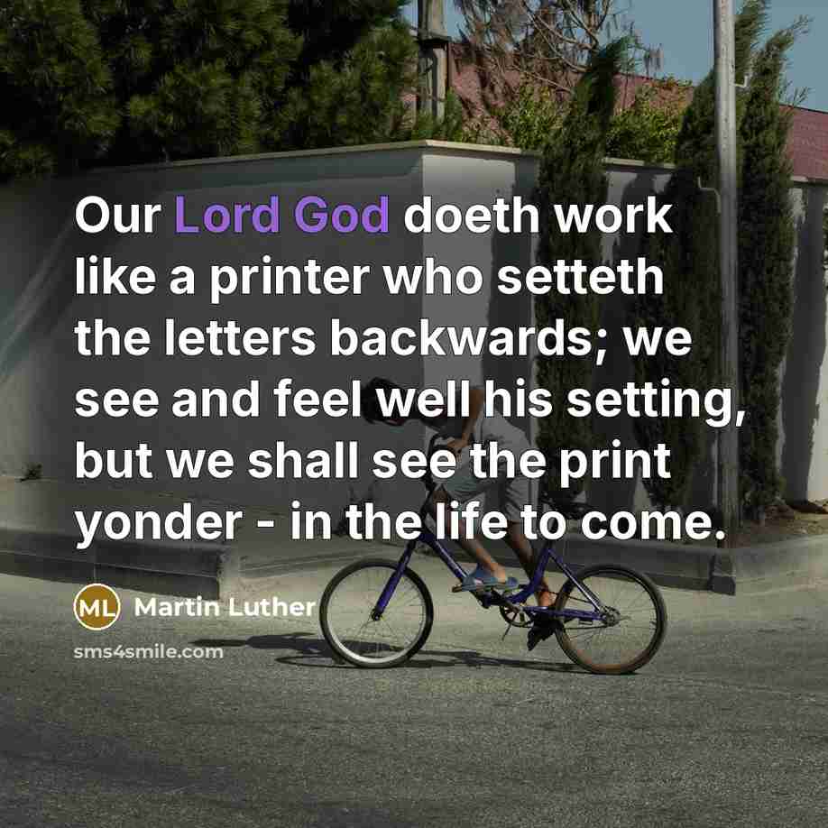 “Our Lord God doeth work like a printer who setteth the letters backwards; we see and feel well his setting, but we shall see the print yonder - in the life to come.” quote by Martin Luther