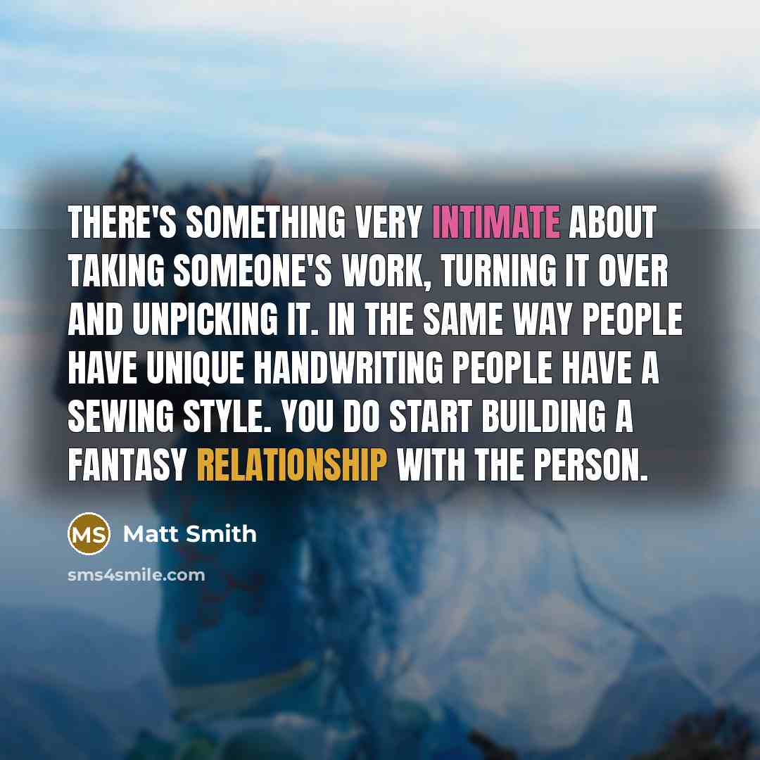 “There's something very intimate about taking someone's work, turning it over and unpicking it. In the same way people have unique handwriting people have a sewing style. You do start building a fantasy relationship with the person.” quote by Matt Smith