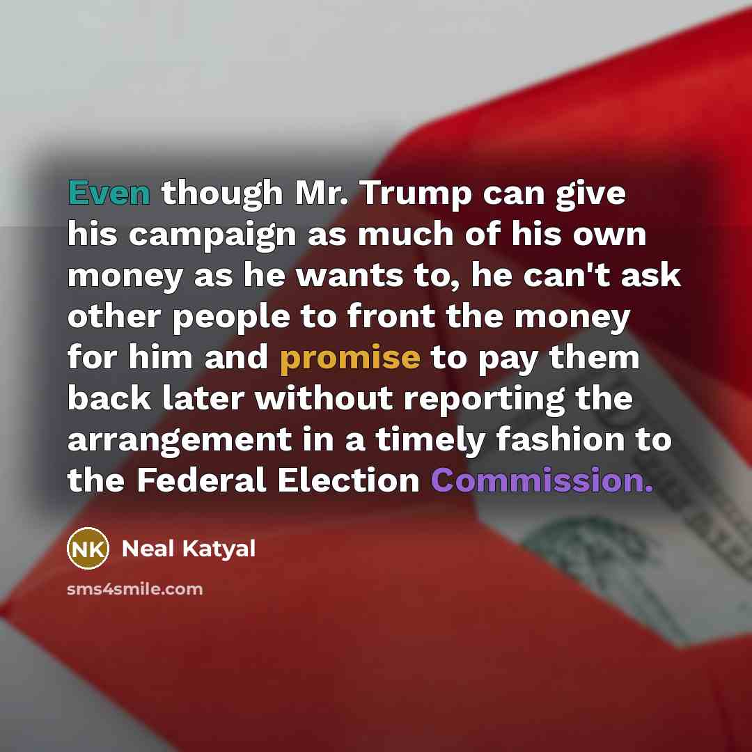 “Even though Mr. Trump can give his campaign as much of his own money as he wants to, he can't ask other people to front the money for him and promise to pay them back later without reporting the arrangement in a timely fashion to the Federal Election Commission.” quote by Neal Katyal