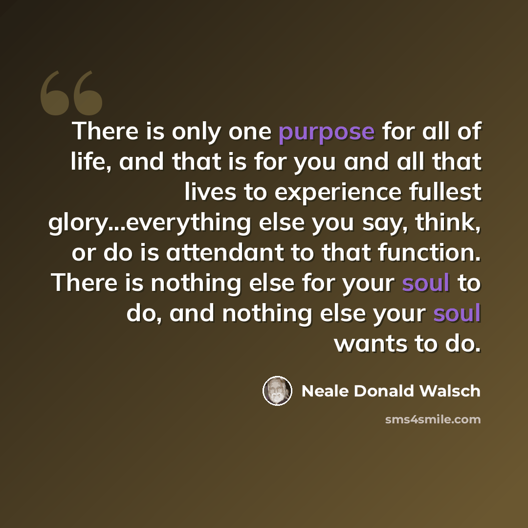 “There is only one purpose for all of life, and that is for you and all that lives to experience fullest glory...everything else you say, think, or do is attendant to that function. There is nothing else for your soul to do, and nothing else your soul wants to do.” quote by Neale Donald Walsch
