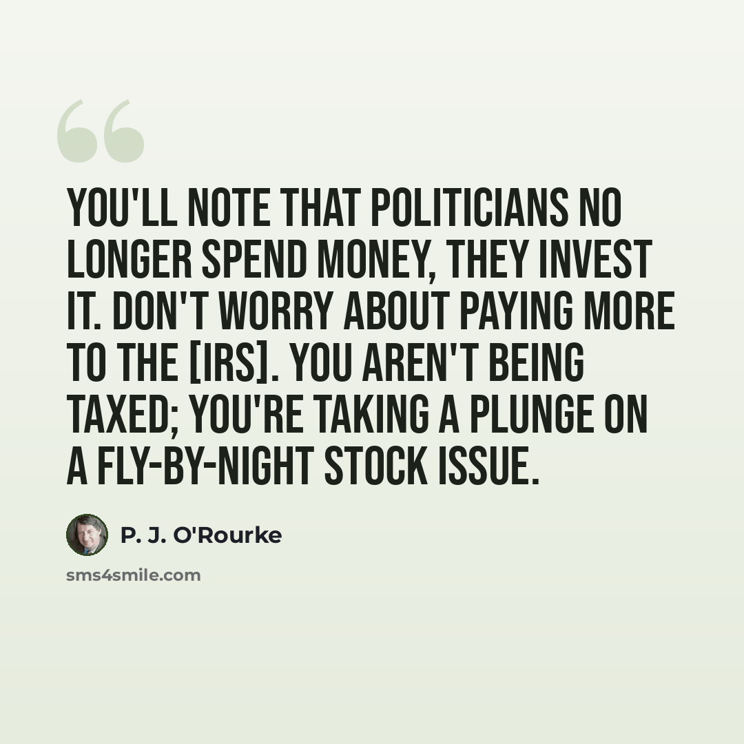“You'll note that politicians no longer spend money, they invest it. Don't worry about paying more to the [IRS]. You aren't being taxed; you're taking a plunge on a fly-by-night stock issue.” quote by P. J. O'Rourke