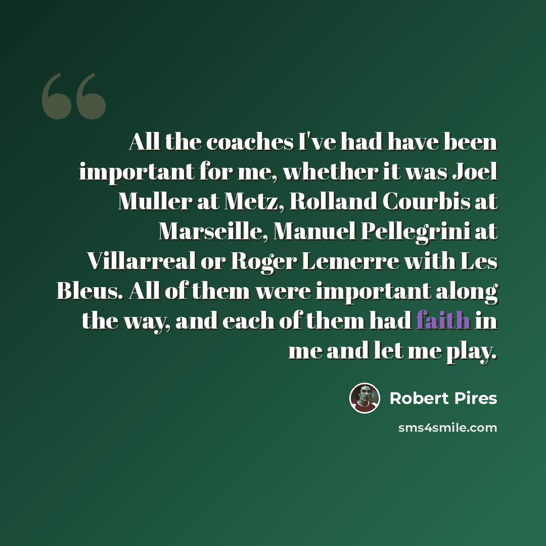 “All the coaches I've had have been important for me, whether it was Joel Muller at Metz, Rolland Courbis at Marseille, Manuel Pellegrini at Villarreal or Roger Lemerre with Les Bleus. All of them were important along the way, and each of them had faith in me and let me play.” quote by Robert Pires