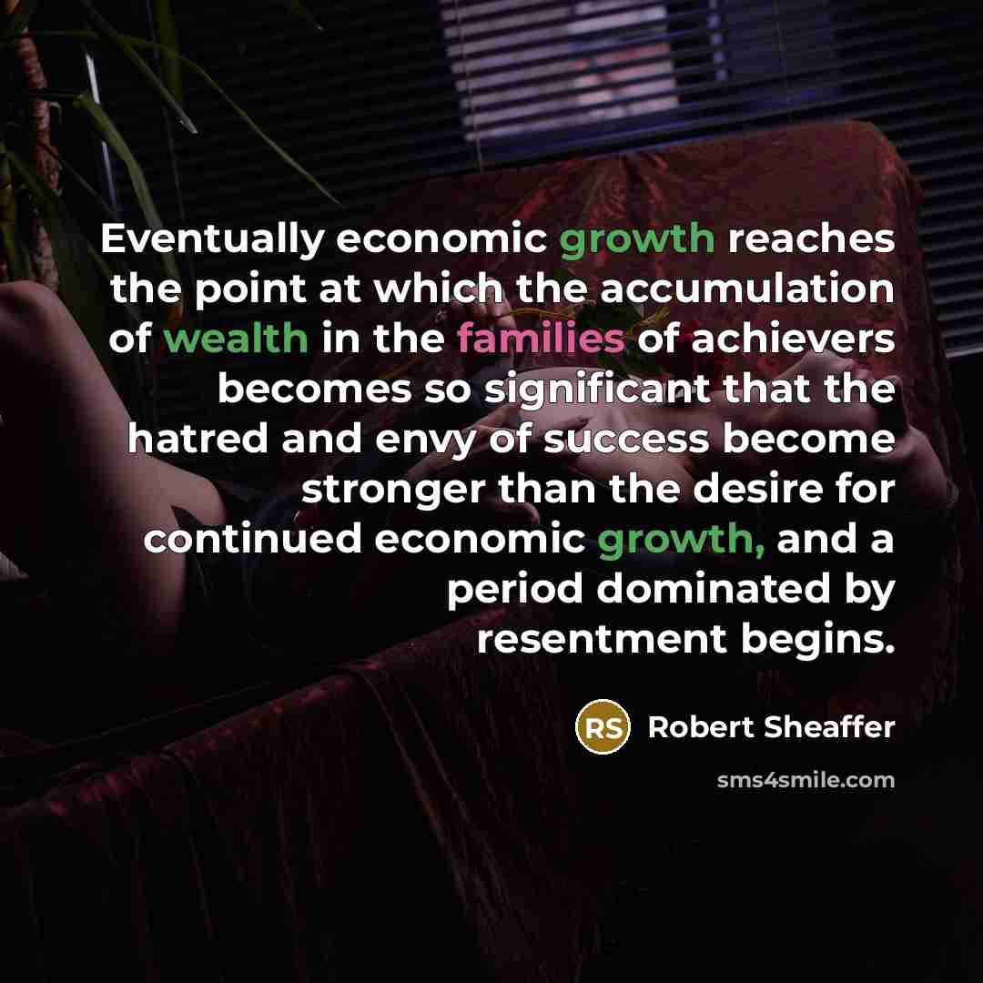 “Eventually economic growth reaches the point at which the accumulation of wealth in the families of achievers becomes so significant that the hatred and envy of success become stronger than the desire for continued economic growth, and a period dominated by resentment begins.” quote by Robert Sheaffer