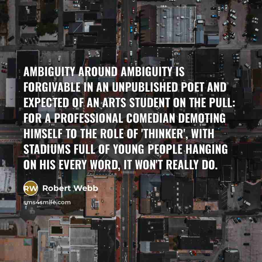 “Ambiguity around ambiguity is forgivable in an unpublished poet and expected of an arts student on the pull: for a professional comedian demoting himself to the role of 'thinker', with stadiums full of young people hanging on his every word, it won't really do.” quote by Robert Webb