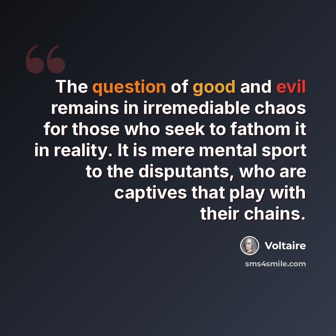 “The question of good and evil remains in irremediable chaos for those who seek to fathom it in reality. It is mere mental sport to the disputants, who are captives that play with their chains.” quote by Voltaire