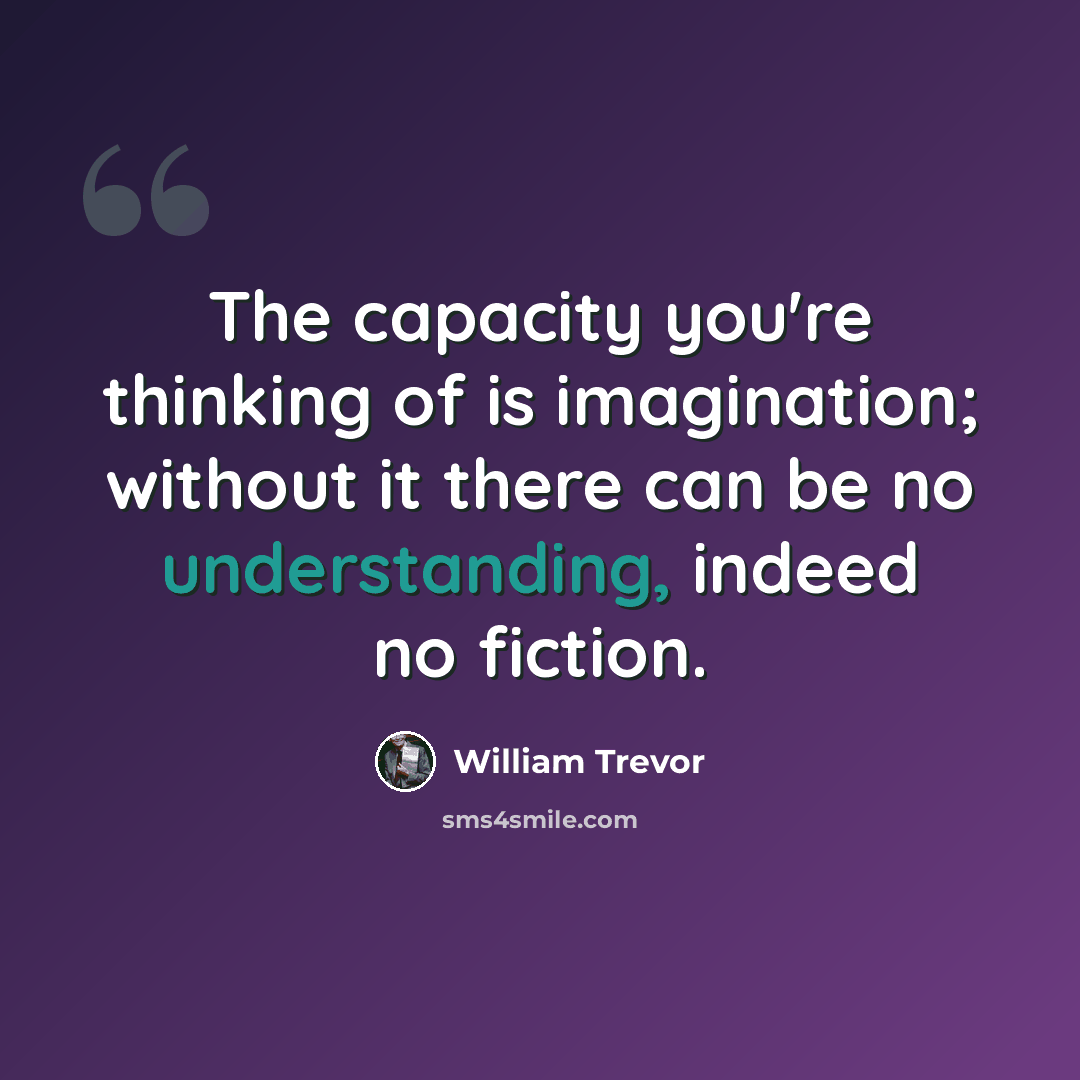 “The capacity you're thinking of is imagination; without it there can be no understanding, indeed no fiction.” quote by William Trevor
