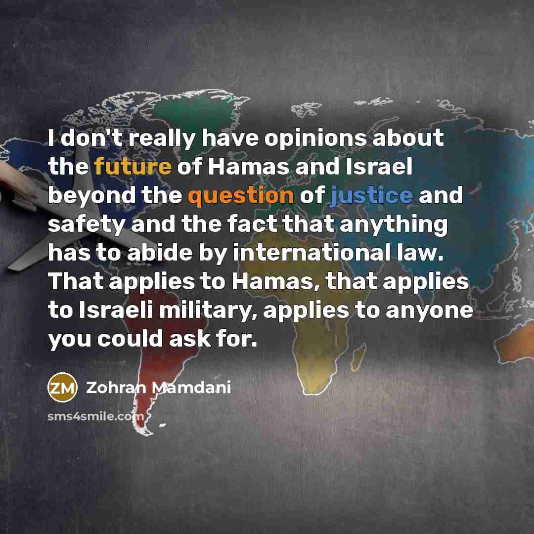 “I don't really have opinions about the future of Hamas and Israel beyond the question of justice and safety and the fact that anything has to abide by international law. That applies to Hamas, that applies to Israeli military, applies to anyone you could ask for.” quote by Zohran Mamdani