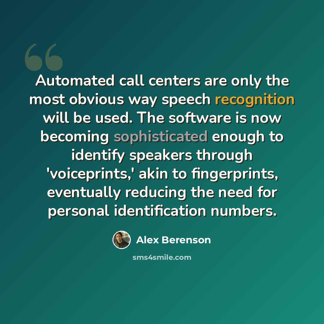 “Automated call centers are only the most obvious way speech recognition will be used. The software is now becoming sophisticated enough to identify speakers through 'voiceprints,' akin to fingerprints, eventually reducing the need for personal identification numbers.” quote by Alex Berenson
