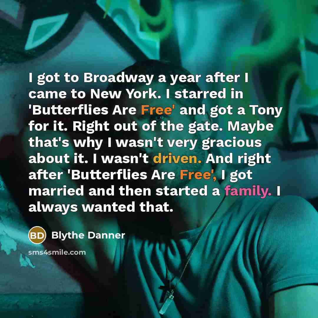 “I got to Broadway a year after I came to New York. I starred in 'Butterflies Are Free' and got a Tony for it. Right out of the gate. Maybe that's why I wasn't very gracious about it. I wasn't driven. And right after 'Butterflies Are Free', I got married and then started a family. I always wanted…” quote by Blythe Danner