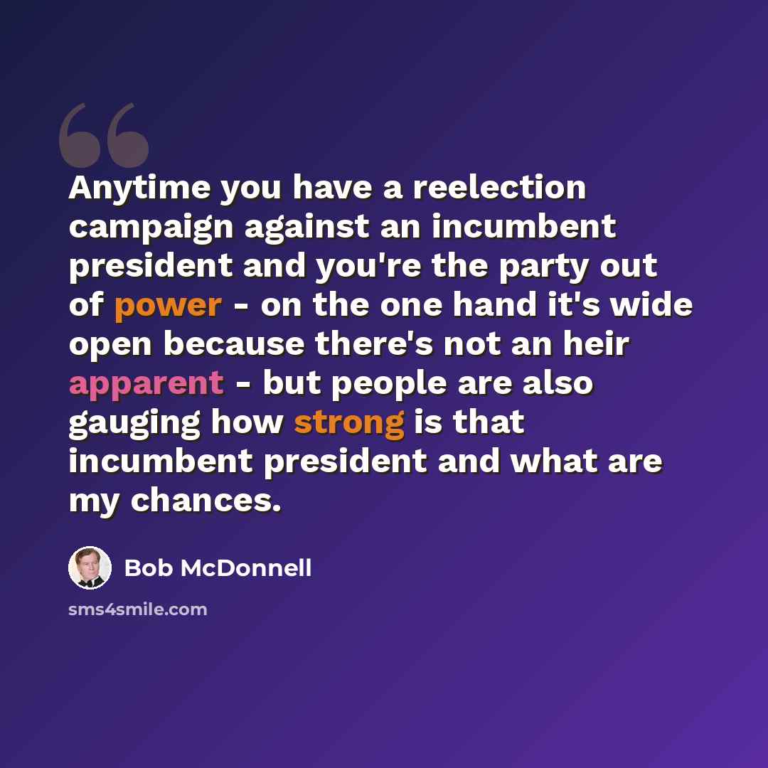 “Anytime you have a reelection campaign against an incumbent president and you're the party out of power - on the one hand it's wide open because there's not an heir apparent - but people are also gauging how strong is that incumbent president and what are my chances.” quote by Bob McDonnell