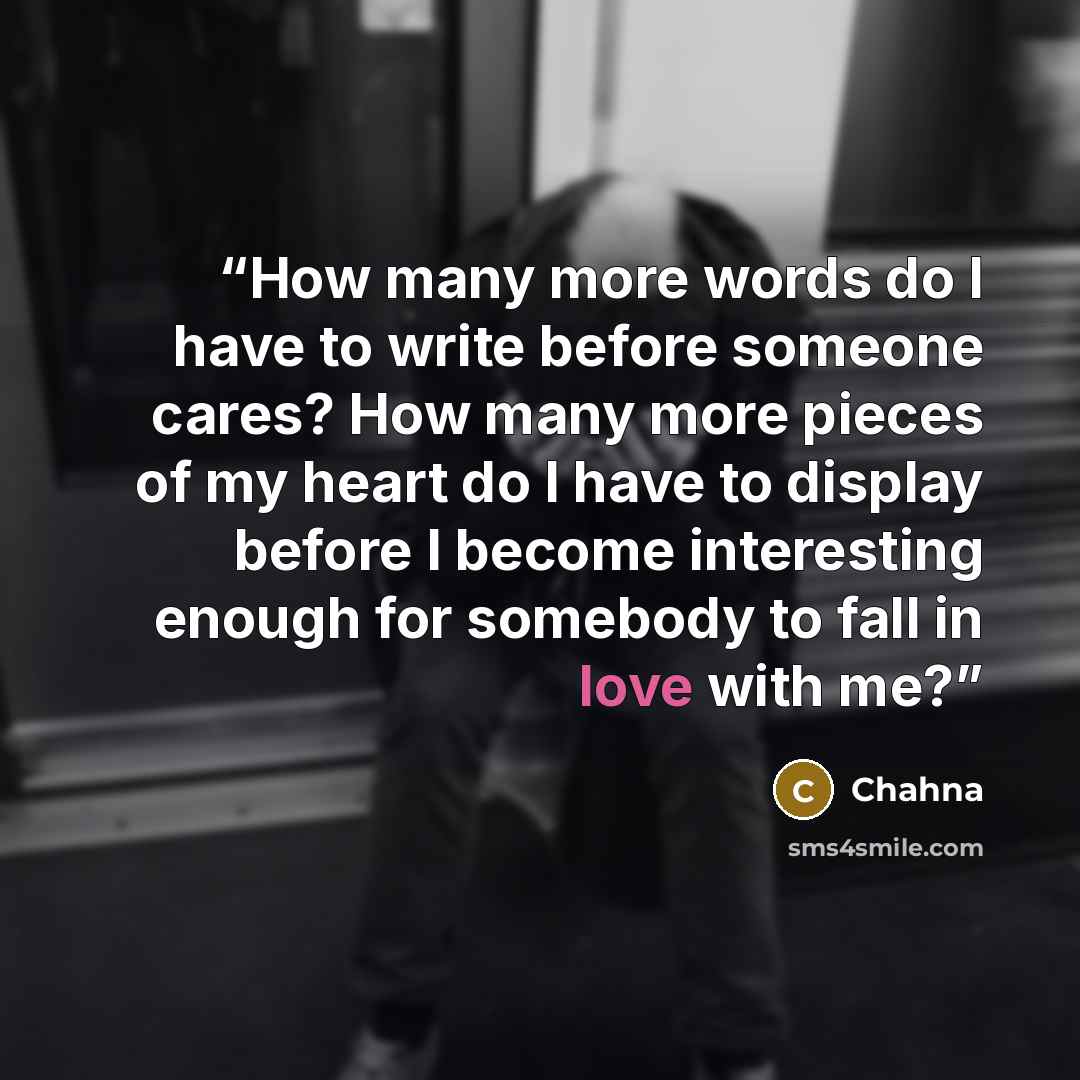 “How many more words do I have to write before someone cares? How many more pieces of my heart do I have to display before I become interesting enough for somebody to fall in love with me?” quote by Chahna