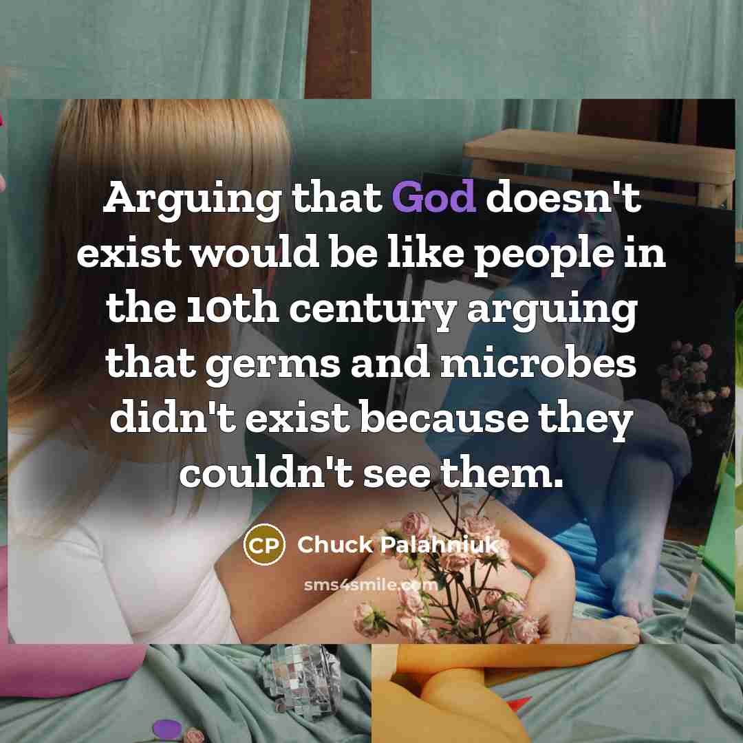 “Arguing that God doesn't exist would be like people in the 10th century arguing that germs and microbes didn't exist because they couldn't see them.” quote by Chuck Palahniuk