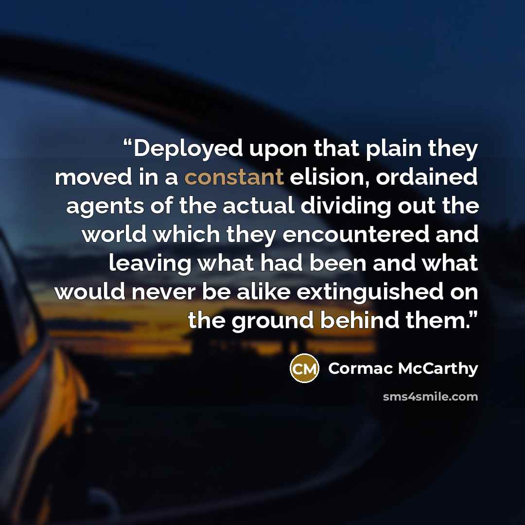 “Deployed upon that plain they moved in a constant elision, ordained agents of the actual dividing out the world which they encountered and leaving what had been and what would never be alike extinguished on the ground behind them.” quote by Cormac McCarthy