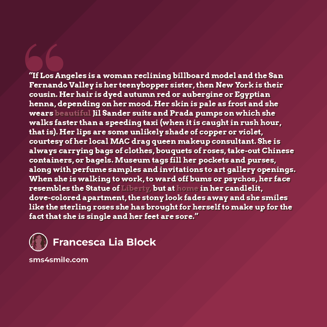 “If Los Angeles is a woman reclining billboard model and the San Fernando Valley is her teenybopper sister, then New York is their cousin. Her hair is dyed autumn red or aubergine or Egyptian henna, depending on her mood. Her skin is pale as frost and she wears beautiful Jil Sander suits and Prada…” quote by Francesca Lia Block