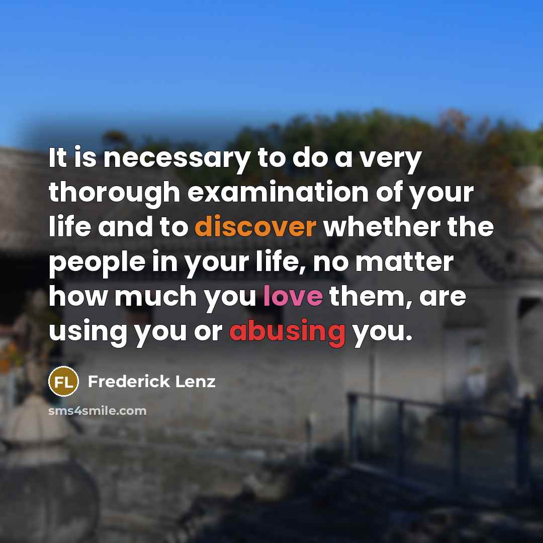 “It is necessary to do a very thorough examination of your life and to discover whether the people in your life, no matter how much you love them, are using you or abusing you.” quote by Frederick Lenz