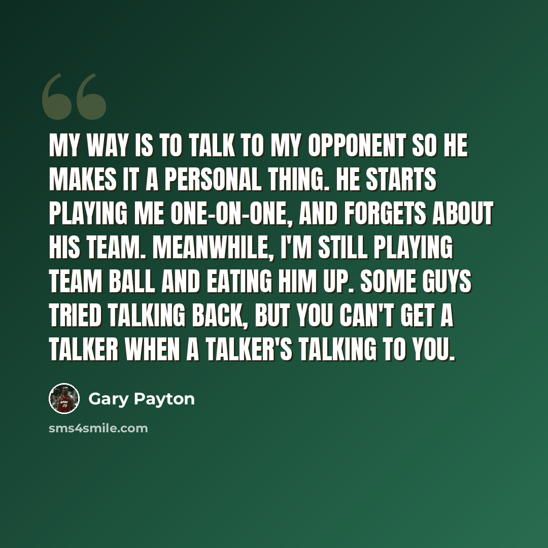 “My way is to talk to my opponent so he makes it a personal thing. He starts playing me one-on-one, and forgets about his team. Meanwhile, I'm still playing team ball and eating him up. Some guys tried talking back, but you can't get a talker when a talker's talking to you.” quote by Gary Payton