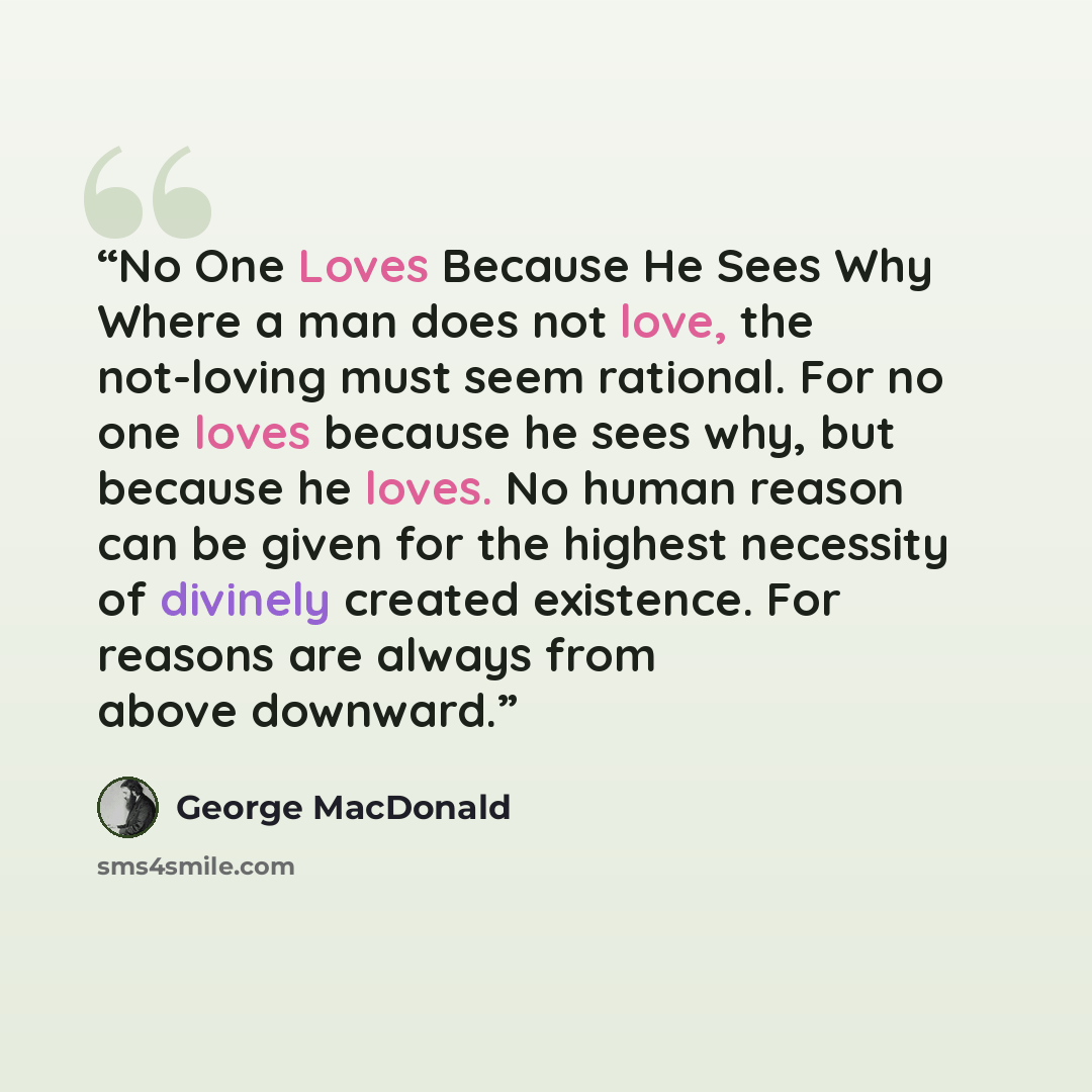 “No One Loves Because He Sees Why Where a man does not love, the not-loving must seem rational. For no one loves because he sees why, but because he loves. No human reason can be given for the highest necessity of divinely created existence. For reasons are always from above downward.” quote by George MacDonald