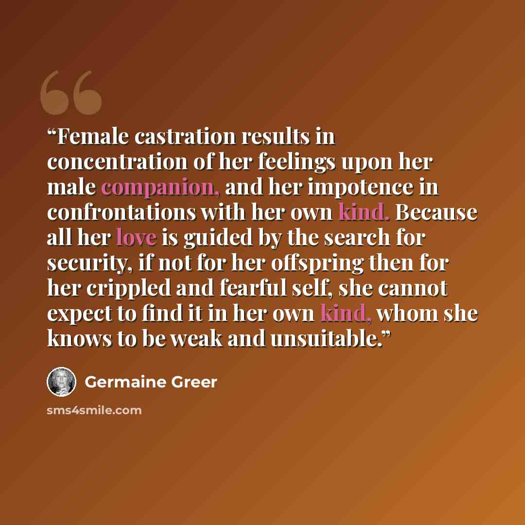 “Female castration results in concentration of her feelings upon her male companion, and her impotence in confrontations with her own kind. Because all her love is guided by the search for security, if not for her offspring then for her crippled and fearful self, she cannot expect to find it in her…” quote by Germaine Greer
