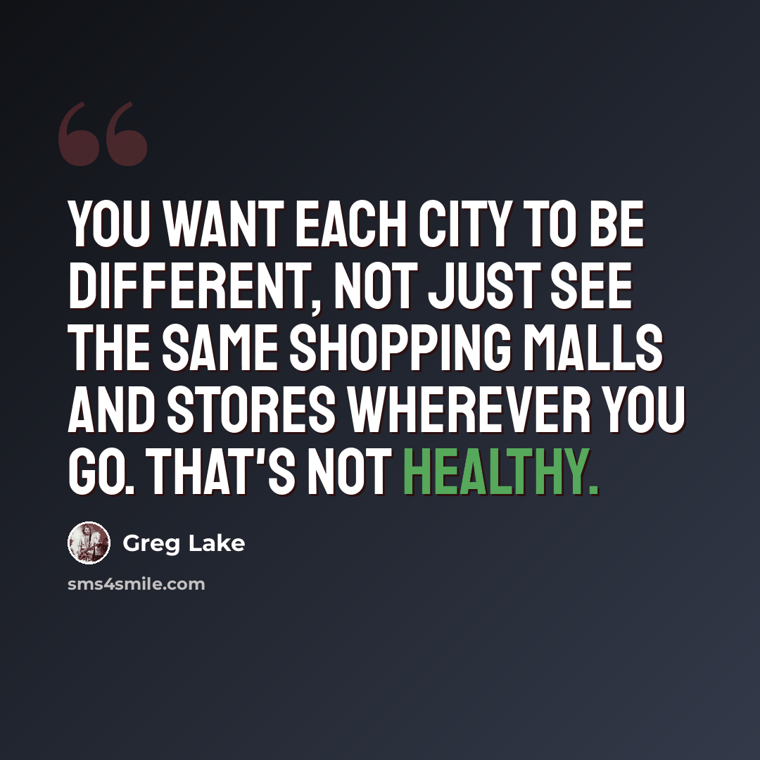 “You want each city to be different, not just see the same shopping malls and stores wherever you go. That's not healthy.” quote by Greg Lake