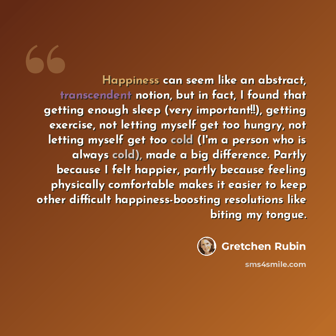 “Happiness can seem like an abstract, transcendent notion, but in fact, I found that getting enough sleep (very important!!), getting exercise, not letting myself get too hungry, not letting myself get too cold (I'm a person who is always cold), made a big difference. Partly because I felt happier…” quote by Gretchen Rubin