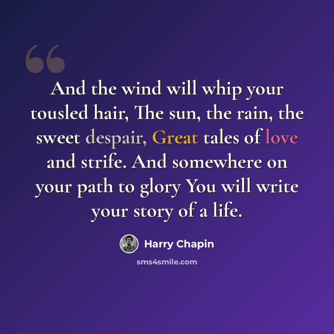 “And the wind will whip your tousled hair, The sun, the rain, the sweet despair, Great tales of love and strife. And somewhere on your path to glory You will write your story of a life.” quote by Harry Chapin