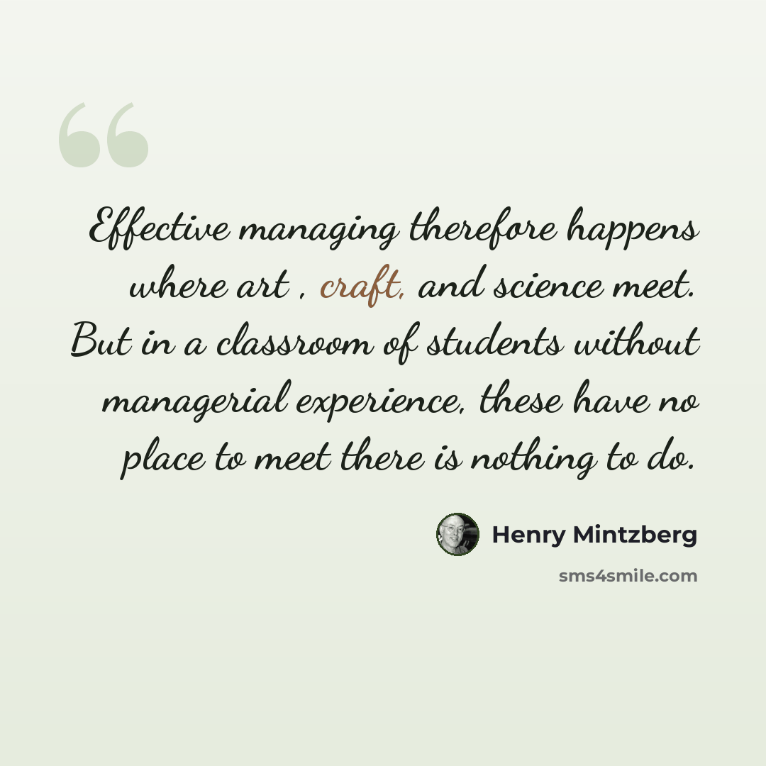 “Effective managing therefore happens where art , craft, and science meet. But in a classroom of students without managerial experience, these have no place to meet there is nothing to do.” quote by Henry Mintzberg