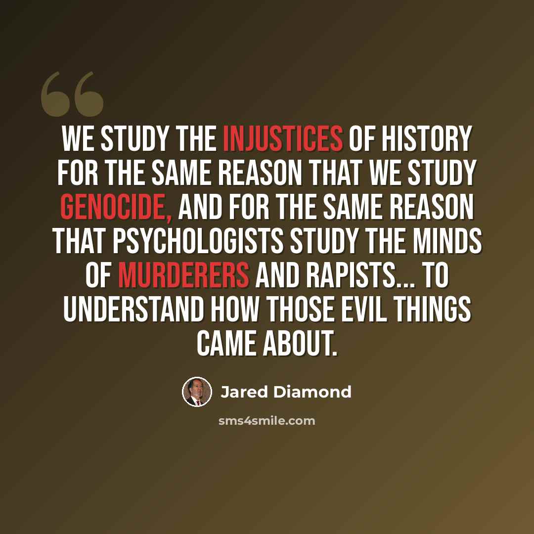 “We study the injustices of history for the same reason that we study genocide, and for the same reason that psychologists study the minds of murderers and rapists... to understand how those evil things came about.” quote by Jared Diamond