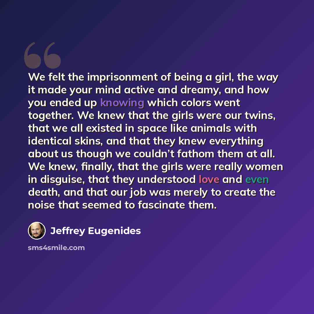 “We felt the imprisonment of being a girl, the way it made your mind active and dreamy, and how you ended up knowing which colors went together. We knew that the girls were our twins, that we all existed in space like animals with identical skins, and that they knew everything about us though we…” quote by Jeffrey Eugenides