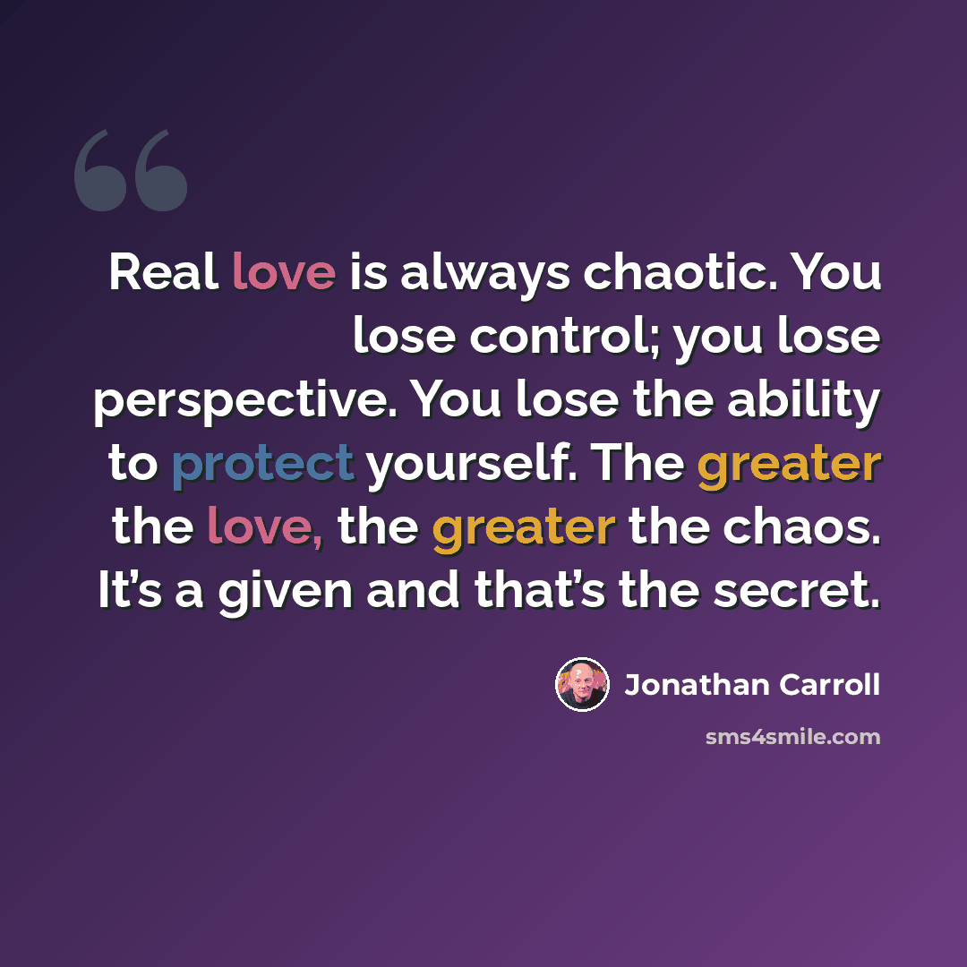 “Real love is always chaotic. You lose control; you lose perspective. You lose the ability to protect yourself. The greater the love, the greater the chaos. It’s a given and that’s the secret.” quote by Jonathan Carroll