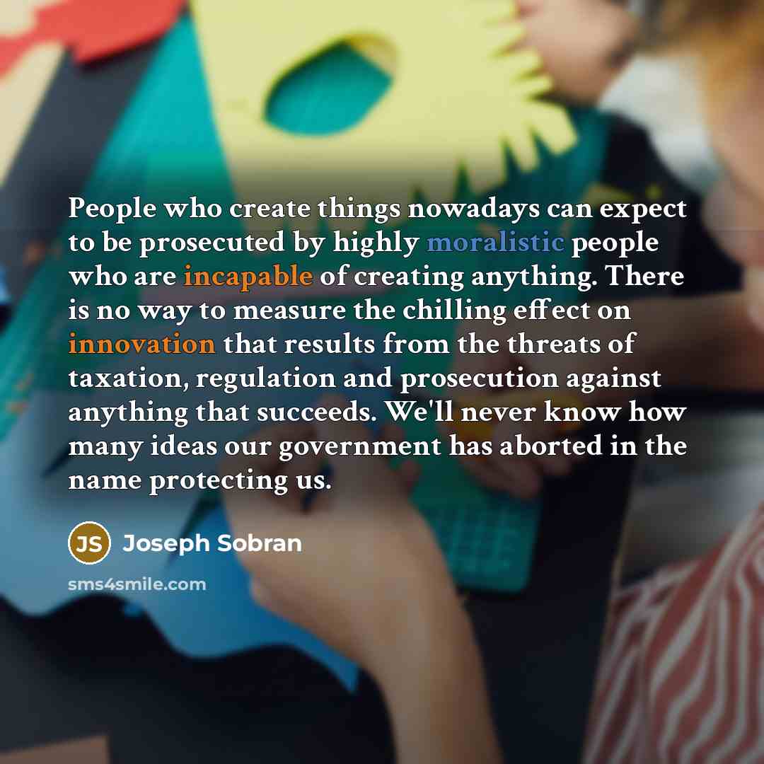 “People who create things nowadays can expect to be prosecuted by highly moralistic people who are incapable of creating anything. There is no way to measure the chilling effect on innovation that results from the threats of taxation, regulation and prosecution against anything that succeeds. We'll…” quote by Joseph Sobran