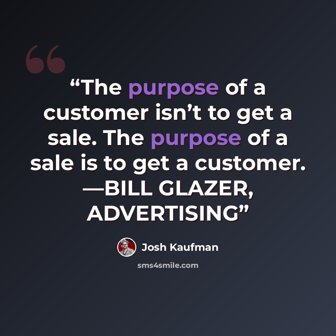“The purpose of a customer isn’t to get a sale. The purpose of a sale is to get a customer. —BILL GLAZER, ADVERTISING” quote by Josh Kaufman