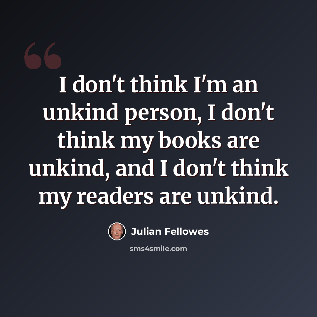 “I don't think I'm an unkind person, I don't think my books are unkind, and I don't think my readers are unkind.” quote by Julian Fellowes