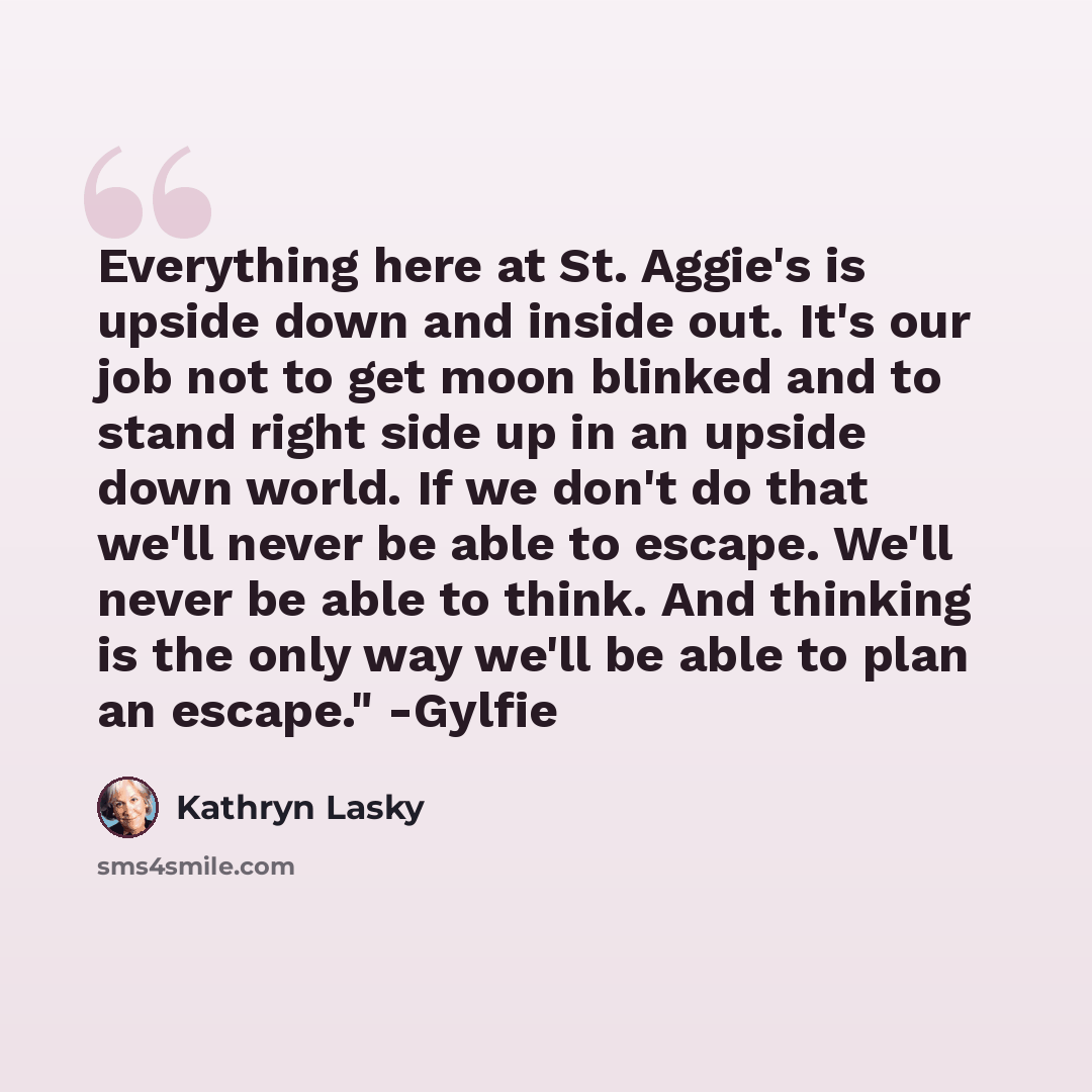 “Everything here at St. Aggie's is upside down and inside out. It's our job not to get moon blinked and to stand right side up in an upside down world. If we don't do that we'll never be able to escape. We'll never be able to think. And thinking is the only way we'll be able to plan an escape."…” quote by Kathryn Lasky