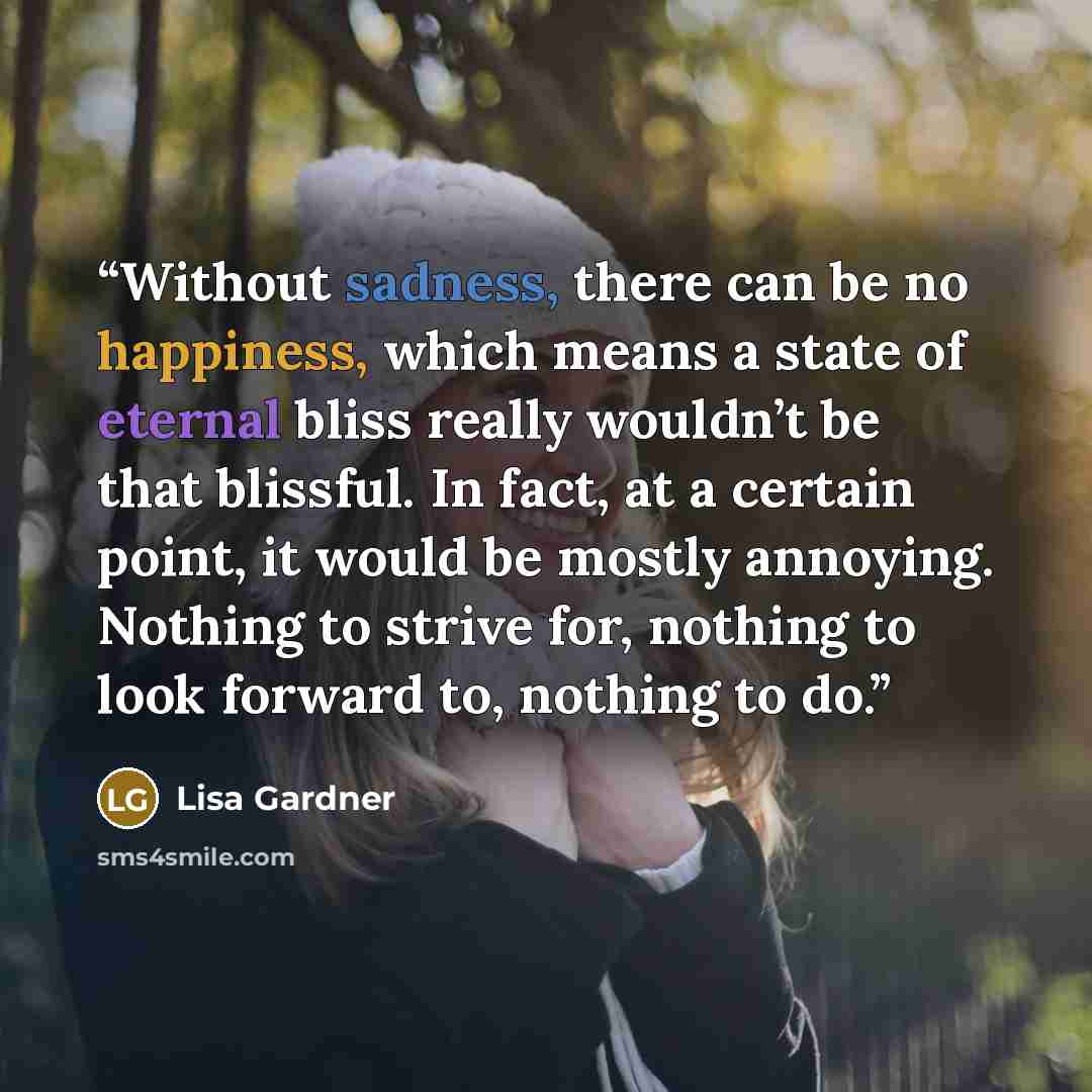“Without sadness, there can be no happiness, which means a state of eternal bliss really wouldn’t be that blissful. In fact, at a certain point, it would be mostly annoying. Nothing to strive for, nothing to look forward to, nothing to do.” quote by Lisa Gardner
