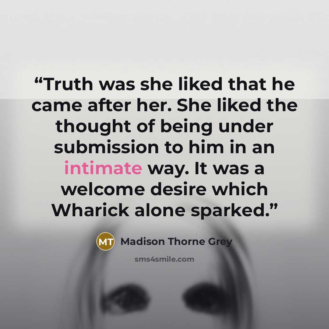 “Truth was she liked that he came after her. She liked the thought of being under submission to him in an intimate way. It was a welcome desire which Wharick alone sparked.” quote by Madison Thorne Grey