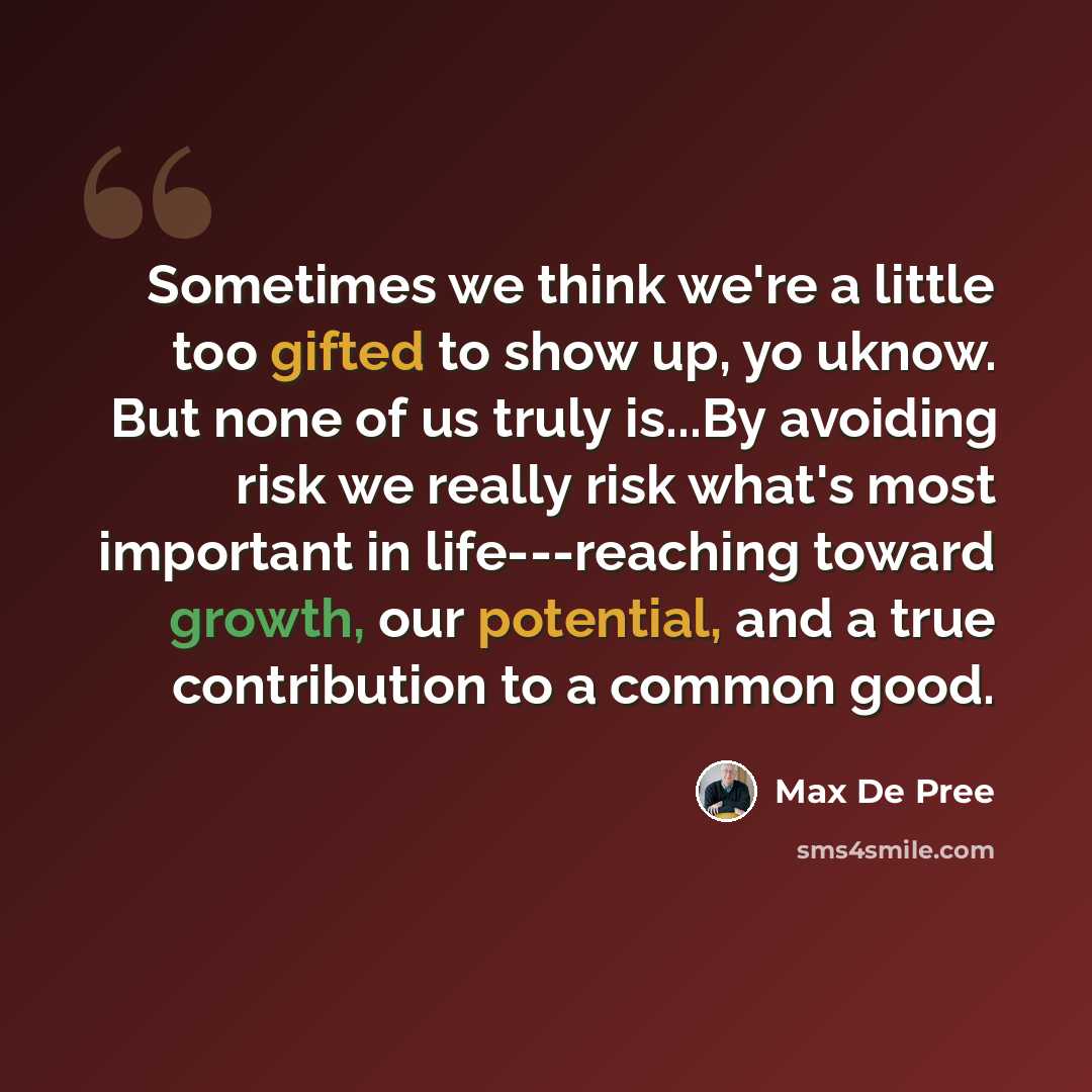 “Sometimes we think we're a little too gifted to show up, yo uknow. But none of us truly is...By avoiding risk we really risk what's most important in life---reaching toward growth, our potential, and a true contribution to a common good.” quote by Max De Pree