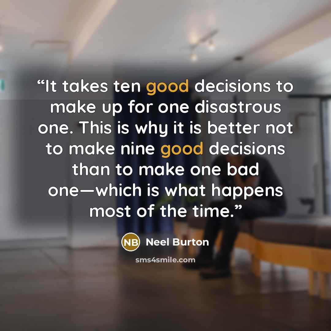 “It takes ten good decisions to make up for one disastrous one. This is why it is better not to make nine good decisions than to make one bad one—which is what happens most of the time.” quote by Neel Burton