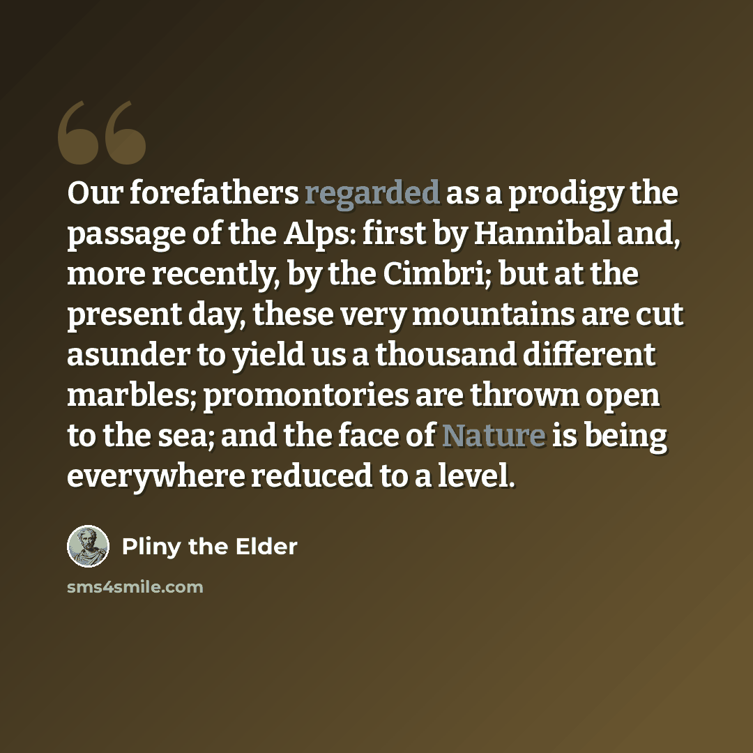“Our forefathers regarded as a prodigy the passage of the Alps: first by Hannibal and, more recently, by the Cimbri; but at the present day, these very mountains are cut asunder to yield us a thousand different marbles; promontories are thrown open to the sea; and the face of Nature is being…” quote by Pliny the Elder