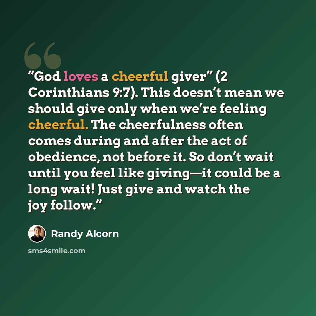 “God loves a cheerful giver” (2 Corinthians 9:7). This doesn’t mean we should give only when we’re feeling cheerful. The cheerfulness often comes during and after the act of obedience, not before it. So don’t wait until you feel like giving—it could be a long wait! Just give and watch the joy follow.” quote by Randy Alcorn