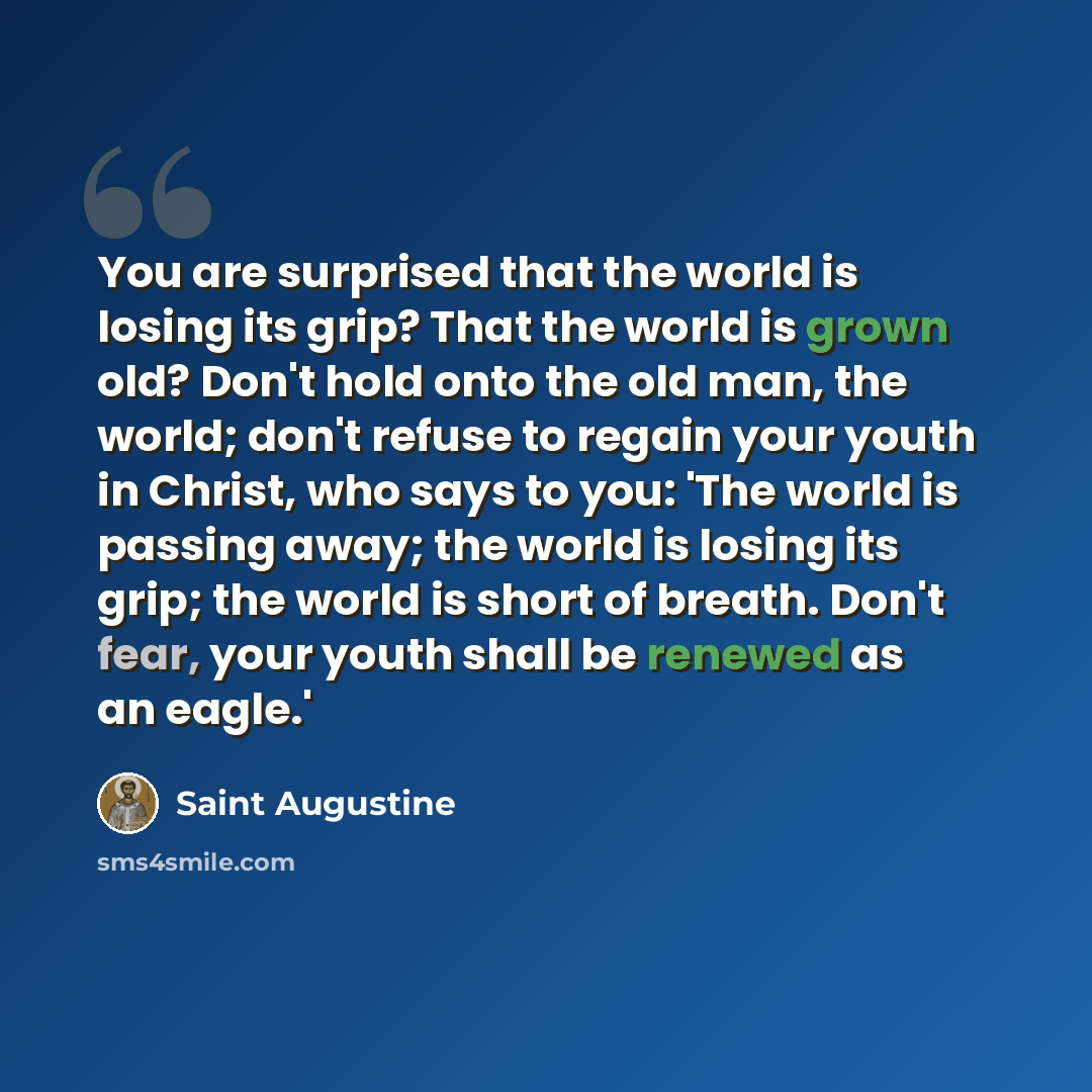 “You are surprised that the world is losing its grip? That the world is grown old? Don't hold onto the old man, the world; don't refuse to regain your youth in Christ, who says to you: 'The world is passing away; the world is losing its grip; the world is short of breath. Don't fear, your youth…” quote by Saint Augustine