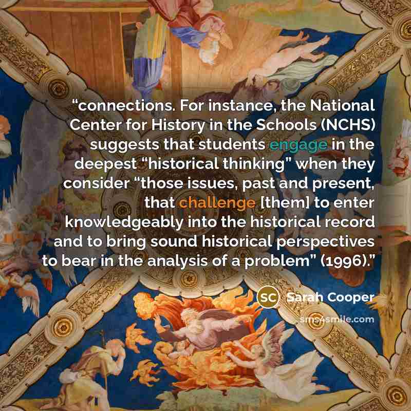 “connections. For instance, the National Center for History in the Schools (NCHS) suggests that students engage in the deepest “historical thinking” when they consider “those issues, past and present, that challenge [them] to enter knowledgeably into the historical record and to bring sound…” quote by Sarah Cooper