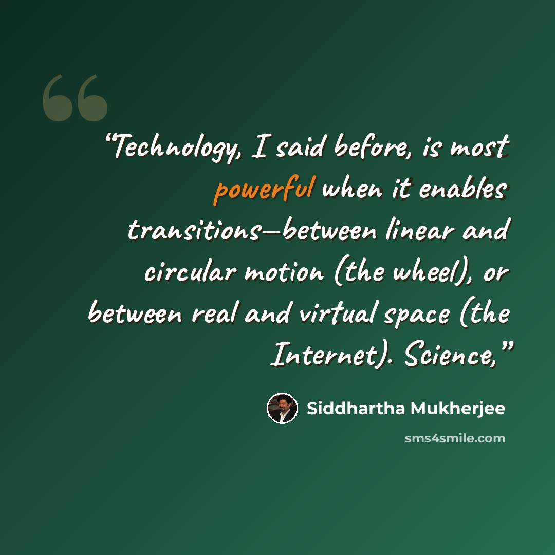 “Technology, I said before, is most powerful when it enables transitions—between linear and circular motion (the wheel), or between real and virtual space (the Internet). Science,” quote by Siddhartha Mukherjee